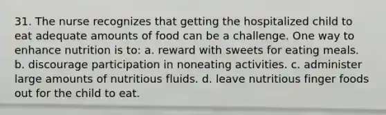 31. The nurse recognizes that getting the hospitalized child to eat adequate amounts of food can be a challenge. One way to enhance nutrition is to: a. reward with sweets for eating meals. b. discourage participation in noneating activities. c. administer large amounts of nutritious fluids. d. leave nutritious finger foods out for the child to eat.