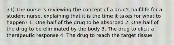 31) The nurse is reviewing the concept of a drug's half-life for a student nurse, explaining that it is the time it takes for what to happen? 1. One-half of the drug to be absorbed 2. One-half of the drug to be eliminated by the body 3. The drug to elicit a therapeutic response 4. The drug to reach the target tissue