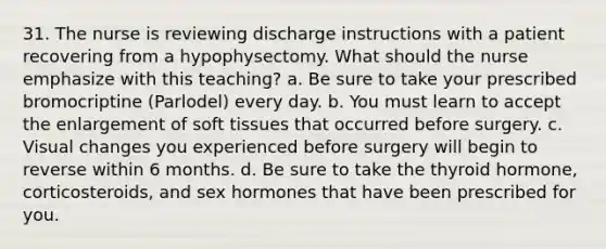 31. The nurse is reviewing discharge instructions with a patient recovering from a hypophysectomy. What should the nurse emphasize with this teaching? a. Be sure to take your prescribed bromocriptine (Parlodel) every day. b. You must learn to accept the enlargement of soft tissues that occurred before surgery. c. Visual changes you experienced before surgery will begin to reverse within 6 months. d. Be sure to take the thyroid hormone, corticosteroids, and sex hormones that have been prescribed for you.