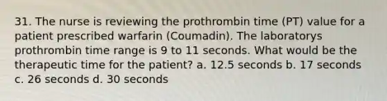 31. The nurse is reviewing the prothrombin time (PT) value for a patient prescribed warfarin (Coumadin). The laboratorys prothrombin time range is 9 to 11 seconds. What would be the therapeutic time for the patient? a. 12.5 seconds b. 17 seconds c. 26 seconds d. 30 seconds