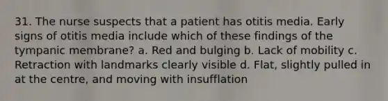 31. The nurse suspects that a patient has otitis media. Early signs of otitis media include which of these findings of the tympanic membrane? a. Red and bulging b. Lack of mobility c. Retraction with landmarks clearly visible d. Flat, slightly pulled in at the centre, and moving with insufflation