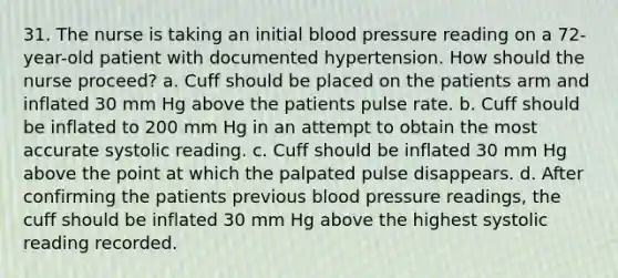 31. The nurse is taking an initial <a href='https://www.questionai.com/knowledge/kD0HacyPBr-blood-pressure' class='anchor-knowledge'>blood pressure</a> reading on a 72-year-old patient with documented hypertension. How should the nurse proceed? a. Cuff should be placed on the patients arm and inflated 30 mm Hg above the patients pulse rate. b. Cuff should be inflated to 200 mm Hg in an attempt to obtain the most accurate systolic reading. c. Cuff should be inflated 30 mm Hg above the point at which the palpated pulse disappears. d. After confirming the patients previous blood pressure readings, the cuff should be inflated 30 mm Hg above the highest systolic reading recorded.