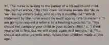 31. The nurse is talking to the parent of a 13-month-old child. The mother states, "My child does not make noises like 'da' or 'na' like my sister's baby, who is only 9 months old." Which statement by the nurse would be most appropriate to make? a. "I am going to request a referral to a hearing specialist." b. "You should not compare your child to your sister's child." c. "I think your child is fine, but we will check again in 3 months." d. "You should ask other parents what noises their children made at this age."