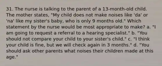 31. The nurse is talking to the parent of a 13-month-old child. The mother states, "My child does not make noises like 'da' or 'na' like my sister's baby, who is only 9 months old." Which statement by the nurse would be most appropriate to make? a. "I am going to request a referral to a hearing specialist." b. "You should not compare your child to your sister's child." c. "I think your child is fine, but we will check again in 3 months." d. "You should ask other parents what noises their children made at this age."