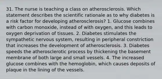 31. The nurse is teaching a class on atherosclerosis. Which statement describes the scientific rationale as to why diabetes is a risk factor for developing atherosclerosis? 1. Glucose combines with carbon monoxide, instead of with oxygen, and this leads to oxygen deprivation of tissues. 2. Diabetes stimulates the sympathetic nervous system, resulting in peripheral constriction that increases the development of atherosclerosis. 3. Diabetes speeds the atherosclerotic process by thickening the basement membrane of both large and small vessels. 4. The increased glucose combines with the hemoglobin, which causes deposits of plaque in the lining of the vessels.