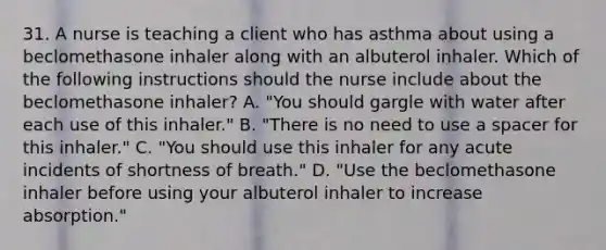 31. A nurse is teaching a client who has asthma about using a beclomethasone inhaler along with an albuterol inhaler. Which of the following instructions should the nurse include about the beclomethasone inhaler? A. "You should gargle with water after each use of this inhaler." B. "There is no need to use a spacer for this inhaler." C. "You should use this inhaler for any acute incidents of shortness of breath." D. "Use the beclomethasone inhaler before using your albuterol inhaler to increase absorption."