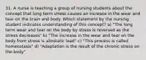 31. A nurse is teaching a group of nursing students about the concept that long term stress causes an increase in the wear and tear on the brain and body. Which statement by the nursing student indicates understanding of this concept? a) "The long term wear and tear on the body by stress is reversed as the stress decreases" b) "The increase in the wear and tear on the body from stress is allostatic load" c) "This process is called homeostasis" d) "Adaptation is the result of the chronic stress on the body"