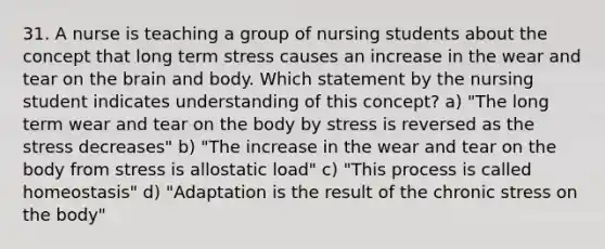 31. A nurse is teaching a group of nursing students about the concept that long term stress causes an increase in the wear and tear on the brain and body. Which statement by the nursing student indicates understanding of this concept? a) "The long term wear and tear on the body by stress is reversed as the stress decreases" b) "The increase in the wear and tear on the body from stress is allostatic load" c) "This process is called homeostasis" d) "Adaptation is the result of the chronic stress on the body"