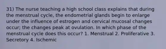 31) The nurse teaching a high school class explains that during the menstrual cycle, the endometrial glands begin to enlarge under the influence of estrogen and cervical mucosal changes occur; the changes peak at ovulation. In which phase of the menstrual cycle does this occur? 1. Menstrual 2. Proliferative 3. Secretory 4. Ischemic