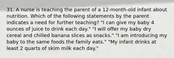 31. A nurse is teaching the parent of a 12-month-old infant about nutrition. Which of the following statements by the parent indicates a need for further teaching? "I can give my baby 4 ounces of juice to drink each day." "I will offer my baby dry cereal and chilled banana slices as snacks." "I am introducing my baby to the same foods the family eats." "My infant drinks at least 2 quarts of skim milk each day."