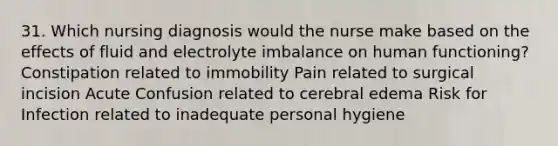 31. Which nursing diagnosis would the nurse make based on the effects of fluid and electrolyte imbalance on human functioning? Constipation related to immobility Pain related to surgical incision Acute Confusion related to cerebral edema Risk for Infection related to inadequate personal hygiene