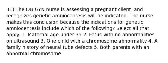 31) The OB-GYN nurse is assessing a pregnant client, and recognizes genetic amniocentesis will be indicated. The nurse makes this conclusion because the indications for genetic amniocentesis include which of the following? Select all that apply. 1. Maternal age under 35 2. Fetus with no abnormalities on ultrasound 3. One child with a chromosome abnormality 4. A family history of neural tube defects 5. Both parents with an abnormal chromosome