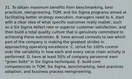 31. To obtain maximum benefits from benchmarking, best practices, reengineering, TQM, and Six Sigma programs aimed at facilitating better strategy execution, managers need to A. start with a clear idea of what specific outcomes really matter, such as a Six Sigma defect rate or superior customer satisfaction, and then build a total quality culture that is genuinely committed to achieving these outcomes. B. have annual contests to see which part of the company is making the greatest strides in approaching operating excellence. C. strive for 100% control over the variability in how each and every value chain activity is performed. D. have at least 50% of company personnel earn "green belts" in Six Sigma techniques. E. build core competencies in TQM, Six Sigma, benchmarking, best practices adoption, and business process reengineering.