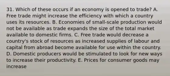 31. Which of these occurs if an economy is opened to trade? A. Free trade might increase the efficiency with which a country uses its resources. B. Economies of small-scale production would not be available as trade expands the size of the total market available to domestic firms. C. Free trade would decrease a country's stock of resources as increased supplies of labour and capital from abroad become available for use within the country. D. Domestic producers would be stimulated to look for new ways to increase their productivity. E. Prices for consumer goods may increase