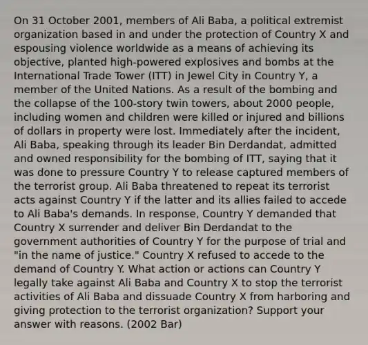 On 31 October 2001, members of Ali Baba, a political extremist organization based in and under the protection of Country X and espousing violence worldwide as a means of achieving its objective, planted high-powered explosives and bombs at the International Trade Tower (ITT) in Jewel City in Country Y, a member of the United Nations. As a result of the bombing and the collapse of the 100-story twin towers, about 2000 people, including women and children were killed or injured and billions of dollars in property were lost. Immediately after the incident, Ali Baba, speaking through its leader Bin Derdandat, admitted and owned responsibility for the bombing of ITT, saying that it was done to pressure Country Y to release captured members of the terrorist group. Ali Baba threatened to repeat its terrorist acts against Country Y if the latter and its allies failed to accede to Ali Baba's demands. In response, Country Y demanded that Country X surrender and deliver Bin Derdandat to the government authorities of Country Y for the purpose of trial and "in the name of justice." Country X refused to accede to the demand of Country Y. What action or actions can Country Y legally take against Ali Baba and Country X to stop the terrorist activities of Ali Baba and dissuade Country X from harboring and giving protection to the terrorist organization? Support your answer with reasons. (2002 Bar)