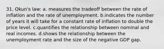 31. Okun's law: a. measures the tradeoff between the rate of inflation and the rate of unemployment. b.indicates the number of years it will take for a constant rate of inflation to double the price level. c.quantifies the relationship between nominal and real incomes. d.shows the relationship between the unemployment rate and the size of the negative GDP gap.