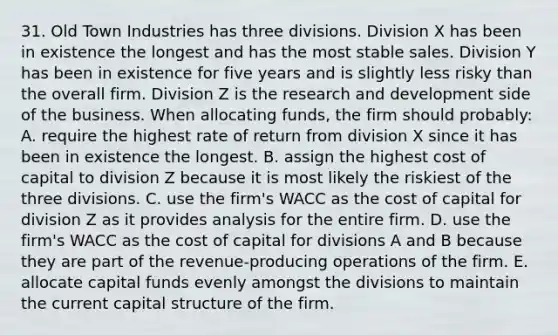 31. Old Town Industries has three divisions. Division X has been in existence the longest and has the most stable sales. Division Y has been in existence for five years and is slightly less risky than the overall firm. Division Z is the research and development side of the business. When allocating funds, the firm should probably: A. require the highest rate of return from division X since it has been in existence the longest. B. assign the highest cost of capital to division Z because it is most likely the riskiest of the three divisions. C. use the firm's WACC as the cost of capital for division Z as it provides analysis for the entire firm. D. use the firm's WACC as the cost of capital for divisions A and B because they are part of the revenue-producing operations of the firm. E. allocate capital funds evenly amongst the divisions to maintain the current capital structure of the firm.