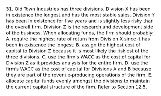 31. Old Town Industries has three divisions. Division X has been in existence the longest and has the most stable sales. Division Y has been in existence for five years and is slightly less risky than the overall firm. Division Z is the research and development side of the business. When allocating funds, the firm should probably: A. require the highest rate of return from Division X since it has been in existence the longest. B. assign the highest cost of capital to Division Z because it is most likely the riskiest of the three divisions. C. use the firm's WACC as the cost of capital for Division Z as it provides analysis for the entire firm. D. use the firm's WACC as the cost of capital for Divisions A and B because they are part of the revenue-producing operations of the firm. E. allocate capital funds evenly amongst the divisions to maintain the current capital structure of the firm. Refer to Section 12.5.