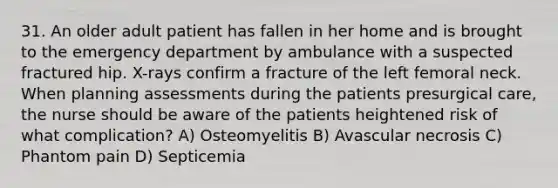 31. An older adult patient has fallen in her home and is brought to the emergency department by ambulance with a suspected fractured hip. X-rays confirm a fracture of the left femoral neck. When planning assessments during the patients presurgical care, the nurse should be aware of the patients heightened risk of what complication? A) Osteomyelitis B) Avascular necrosis C) Phantom pain D) Septicemia