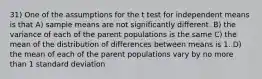 31) One of the assumptions for the t test for independent means is that A) sample means are not significantly different. B) the variance of each of the parent populations is the same C) the mean of the distribution of differences between means is 1. D) the mean of each of the parent populations vary by no more than 1 standard deviation