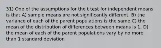 31) One of the assumptions for the t test for independent means is that A) sample means are not significantly different. B) the variance of each of the parent populations is the same C) the mean of the distribution of differences between means is 1. D) the mean of each of the parent populations vary by no <a href='https://www.questionai.com/knowledge/keWHlEPx42-more-than' class='anchor-knowledge'>more than</a> 1 <a href='https://www.questionai.com/knowledge/kqGUr1Cldy-standard-deviation' class='anchor-knowledge'>standard deviation</a>