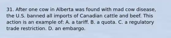 31. After one cow in Alberta was found with mad cow disease, the U.S. banned all imports of Canadian cattle and beef. This action is an example of: A. a tariff. B. a quota. C. a regulatory trade restriction. D. an embargo.