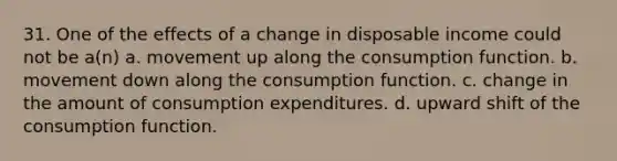 31. One of the effects of a change in disposable income could not be a(n) a. movement up along the consumption function. b. movement down along the consumption function. c. change in the amount of consumption expenditures. d. upward shift of the consumption function.