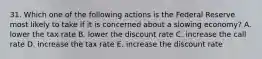 31. Which one of the following actions is the Federal Reserve most likely to take if it is concerned about a slowing economy? A. lower the tax rate B. lower the discount rate C. increase the call rate D. increase the tax rate E. increase the discount rate