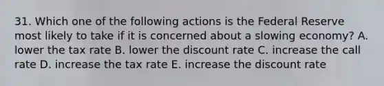 31. Which one of the following actions is the Federal Reserve most likely to take if it is concerned about a slowing economy? A. lower the tax rate B. lower the discount rate C. increase the call rate D. increase the tax rate E. increase the discount rate