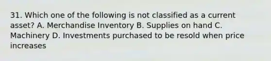 31. Which one of the following is not classified as a current asset? A. Merchandise Inventory B. Supplies on hand C. Machinery D. Investments purchased to be resold when price increases