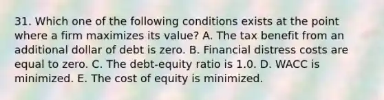 31. Which one of the following conditions exists at the point where a firm maximizes its value? A. The tax benefit from an additional dollar of debt is zero. B. Financial distress costs are equal to zero. C. The debt-equity ratio is 1.0. D. WACC is minimized. E. The cost of equity is minimized.