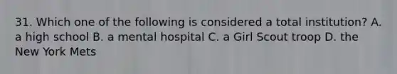 31. Which one of the following is considered a total institution? A. a high school B. a mental hospital C. a Girl Scout troop D. the New York Mets