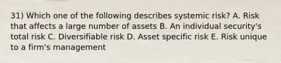 31) Which one of the following describes systemic risk? A. Risk that affects a large number of assets B. An individual security's total risk C. Diversifiable risk D. Asset specific risk E. Risk unique to a firm's management