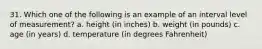 31. Which one of the following is an example of an interval level of measurement? a. height (in inches) b. weight (in pounds) c. age (in years) d. temperature (in degrees Fahrenheit)