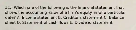 31.) Which one of the following is the financial statement that shows the accounting value of a firm's equity as of a particular date? A. Income statement B. Creditor's statement C. Balance sheet D. Statement of cash flows E. Dividend statement