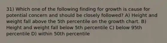 31) Which one of the following finding for growth is cause for potential concern and should be closely followed? A) Height and weight fall above the 5th percentile on the growth chart. B) Height and weight fall below 5th percentile C) below 95th percentile D) within 50th percentile