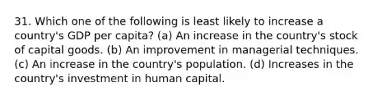 31. Which one of the following is least likely to increase a country's GDP per capita? (a) An increase in the country's stock of capital goods. (b) An improvement in managerial techniques. (c) An increase in the country's population. (d) Increases in the country's investment in human capital.