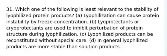 31. Which one of the following is least relevant to the stability of lyophilized protein products? (a) Lyophilization can cause protein instability by freeze-concentration. (b) Lyoprotectants or cryoprotectants are used to inhibit perturbation of protein structure during lyophilization. (c) Lyophilized products can be reconstituted without special care. (d) In general lyophilized products are more stable than solution products.