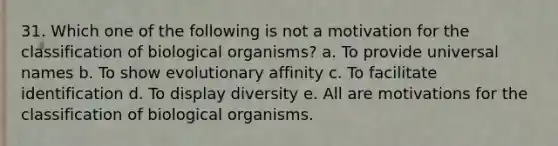 31. Which one of the following is not a motivation for the classification of biological organisms? a. To provide universal names b. To show evolutionary affinity c. To facilitate identification d. To display diversity e. All are motivations for the classification of biological organisms.