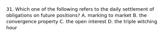 31. Which one of the following refers to the daily settlement of obligations on future positions? A. marking to market B. the convergence property C. the open interest D. the triple witching hour