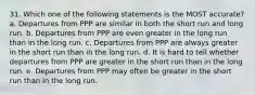 31. Which one of the following statements is the MOST accurate? a. Departures from PPP are similar in both the short run and long run. b. Departures from PPP are even greater in the long run than in the long run. c. Departures from PPP are always greater in the short run than in the long run. d. It is hard to tell whether departures from PPP are greater in the short run than in the long run. e. Departures from PPP may often be greater in the short run than in the long run.