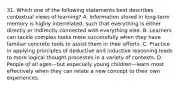 31. Which one of the following statements best describes contextual views of learning? A. Information stored in long-term memory is highly interrelated, such that everything is either directly or indirectly connected with everything else. B. Learners can tackle complex tasks more successfully when they have familiar concrete tools to assist them in their efforts. C. Practice in applying principles of deductive and inductive reasoning leads to more logical thought processes in a variety of contexts. D. People of all ages—but especially young children—learn most effectively when they can relate a new concept to their own experiences.