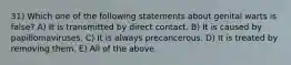 31) Which one of the following statements about genital warts is false? A) It is transmitted by direct contact. B) It is caused by papillomaviruses. C) It is always precancerous. D) It is treated by removing them. E) All of the above.