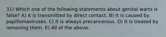 31) Which one of the following statements about genital warts is false? A) It is transmitted by direct contact. B) It is caused by papillomaviruses. C) It is always precancerous. D) It is treated by removing them. E) All of the above.