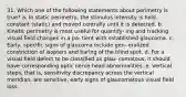 31. Which one of the following statements about perimetry is true? a. In static perimetry, the stimulus intensity is held constant (static) and moved centrally until it is detected. b. Kinetic perimetry is most useful for quantify- ing and tracking visual field changes in a pa- tient with established glaucoma. c. Early, specific signs of glaucoma include gen- eralized constriction of isopters and baring of the blind spot. d. For a visual field defect to be classified as glau- comatous, it should have corresponding optic nerve head abnormalities. e. Vertical steps, that is, sensitivity discrepancy across the vertical meridian, are sensitive, early signs of glaucomatous visual field loss.