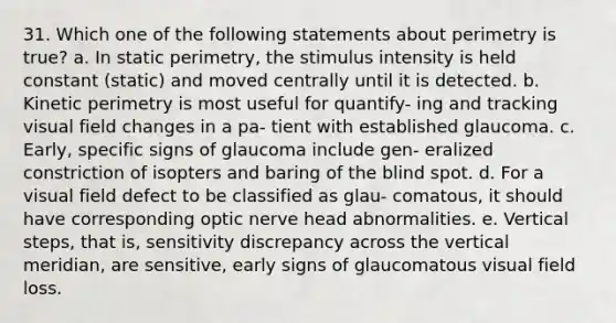 31. Which one of the following statements about perimetry is true? a. In static perimetry, the stimulus intensity is held constant (static) and moved centrally until it is detected. b. Kinetic perimetry is most useful for quantify- ing and tracking visual field changes in a pa- tient with established glaucoma. c. Early, specific signs of glaucoma include gen- eralized constriction of isopters and baring of the blind spot. d. For a visual field defect to be classified as glau- comatous, it should have corresponding optic nerve head abnormalities. e. Vertical steps, that is, sensitivity discrepancy across the vertical meridian, are sensitive, early signs of glaucomatous visual field loss.