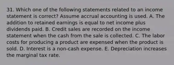 31. Which one of the following statements related to an income statement is correct? Assume accrual accounting is used. A. The addition to retained earnings is equal to net income plus dividends paid. B. Credit sales are recorded on the income statement when the cash from the sale is collected. C. The labor costs for producing a product are expensed when the product is sold. D. Interest is a non-cash expense. E. Depreciation increases the marginal tax rate.