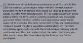 31. Which one of the following statements is NOT true? A) The cash conversion cycle begins when the firm invests cash to purchase the raw materials that would be used to produce the goods that the firm manufactures. B) The cash conversion cycle begins when the firm uses its cash to purchase raw materials and ends when the firm collects cash payments on its credit sales. C) To measure the cash conversion cycle, we need another measure called the days' payables outstanding. D) The cash conversion cycle ends not with the finished goods being sold to customers and the cash collected on the sales; but when you take into account the time taken by the firm to pay for its purchases.