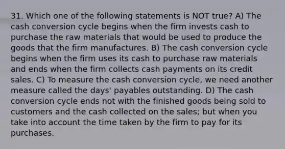 31. Which one of the following statements is NOT true? A) The cash conversion cycle begins when the firm invests cash to purchase the raw materials that would be used to produce the goods that the firm manufactures. B) The cash conversion cycle begins when the firm uses its cash to purchase raw materials and ends when the firm collects cash payments on its credit sales. C) To measure the cash conversion cycle, we need another measure called the days' payables outstanding. D) The cash conversion cycle ends not with the finished goods being sold to customers and the cash collected on the sales; but when you take into account the time taken by the firm to pay for its purchases.