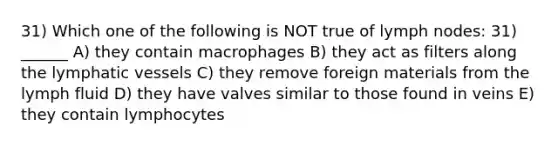 31) Which one of the following is NOT true of lymph nodes: 31) ______ A) they contain macrophages B) they act as filters along the lymphatic vessels C) they remove foreign materials from the lymph fluid D) they have valves similar to those found in veins E) they contain lymphocytes